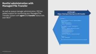 Restful administration with
Managed File Transfer
As well as queue manager administration, MQ has
added support for monitoring your Managed File
Transfer system with agent and transfer status lists
over REST
HTTPS GET:
https://host:port/ibmmq/v1/mft/transfer
{"transfer": [
{
"destinationAgent": {"name": "AGENT.X.BANK"},
"originator": {
"host": "192.168.99.1",
"userId": "ramsubbarao"
},
"sourceAgent": {"name": "TESTAGENT"},
"statistics": {
"endTime": "2018-01-08T16:22:15.569Z",
"numberOfFileFailures": 0,
"numberOfFileSuccesses": 2,
"numberOfFileWarnings": 0,
"numberOfFiles": 2,
"startTime": "2018-01-08T16:22:15.242Z"
},
"status": {
"state": "successful"
},
"id": "414D51204D465444454D4F3320202020513E525A21109908"
}
© 2018 IBM Corporation
47
 