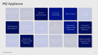 Floating IP
support for MQ
Appliance
SNMP and REST
support for MQ
Appliance
Backup and
Restore on MQ
Appliance
MQ Appliance
SAN support
Web Console
RESTful
administration
Blockchain
bridge for MQ
Advanced
MQ Appliance
52© 2018 IBM Corporation
Replicated Data
Queue Manager
for MQ
Advanced
Web Console
RESTful
administration
Linear logging
automation and
performance
Error log
formatting
RESTful
messaging
Blockchain
bridge for MQ
Advanced
Salesforce
bridge
AMS
confidentiality
performance on
z/OS Advanced
MQ JMS in CICS
Liberty Profile
Redistributable
MFT agent for
MQ Advanced
Enhanced MFT
diagnostics
Cross LPAR MFT
agents for z/OS
Advanced
Code repository
integration
RESTful
messaging
AMS
confidentiality
performance on
z/OS Advanced
MQ JMS in CICS
Liberty Profile
Cross LPAR MFT
agents for z/OS
Advanced
Floating IP
support for MQ
Appliance
SNMP and REST
support for MQ
Appliance
Backup and
Restore on MQ
Appliance
MQ Appliance
SAN support*
Web Console
RESTful
administration
Blockchain
bridge for MQ
Advanced
Error log
formatting
 