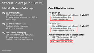 © 2018 IBM Corporation 55
Historically ‘niche’ offerings
MQ for HP OpenVMS
• IBM version now EOS
• 3rd party version available from Willow
Technology
MQ for HPE NonStop Server
• Continuing to be developed
• V8.0.3 now available
MQ Low Latency Messaging
• IBM version EOM. EOS April 2019.
• 3rd party version available as
Confinity Low Latency Messaging
Platform Coverage for IBM MQ
MQ on HP-UX
• Not on CD stream: Last release: MQ V9.0 LTS
• Statement of Direction:
No further releases
MQ on Solaris
• Not on CD stream: Last release: MQ V9.1 LTS
• Statement of Direction:
No further releases after 9.1
Already announced End of Support dates:
• MQ V7.1: September 30 2017
• MQ V7.5: April 30 2018
• MQ V8.0: April 30 2020
Core MQ platform news
 