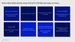 And a few little extras since 9.0.0.0 LTS that are easy to miss…
© 2018 IBM Corporation
We’ll fix your bad apps!
Faster non-transacted
persistent puts
Customise your prompt
in runmqsc
TLS 1.0 is now turned off
No more OPMODE!
It confused the heck out
of you (and us)
Universal timestamps and
severities in the error logs
(did I mention that
already?)
MFT agents are now
included in the
MQ Advanced license
Transactions get a
timestamp in dmpmqlog
Lose the JRE
If you don’t need it, don’t
install it
56
 