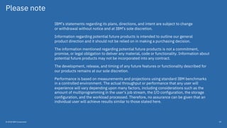 Please note
IBM’s statements regarding its plans, directions, and intent are subject to change
or withdrawal without notice and at IBM’s sole discretion.
Information regarding potential future products is intended to outline our general
product direction and it should not be relied on in making a purchasing decision.
The information mentioned regarding potential future products is not a commitment,
promise, or legal obligation to deliver any material, code or functionality. Information about
potential future products may not be incorporated into any contract.
The development, release, and timing of any future features or functionality described for
our products remains at our sole discretion.
Performance is based on measurements and projections using standard IBM benchmarks
in a controlled environment. The actual throughput or performance that any user will
experience will vary depending upon many factors, including considerations such as the
amount of multiprogramming in the user’s job stream, the I/O configuration, the storage
configuration, and the workload processed. Therefore, no assurance can be given that an
individual user will achieve results similar to those stated here.
© 2018 IBM Corporation 59
 
