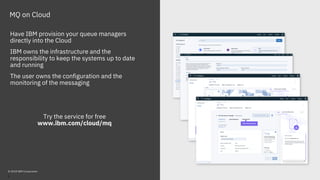 MQ on Cloud
Have IBM provision your queue managers
directly into the Cloud
IBM owns the infrastructure and the
responsibility to keep the systems up to date
and running
The user owns the configuration and the
monitoring of the messaging
Try the service for free
www.ibm.com/cloud/mq
© 2018 IBM Corporation
6
 