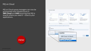 © 2018 IBM Corporation
MQ on Cloud
MQ on Cloud queue managers can now be
provisioned onto infrastructure in
IBM Cloud and AWS ensuring that MQ is
exactly where you need it - close to your
applications.
new
7
 