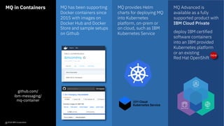 MQ in Containers
github.com/
ibm-messaging/
mq-container
MQ has been supporting
Docker containers since
2015 with images on
Docker Hub and Docker
Store and sample setups
on Github
MQ Advanced is
available as a fully
supported product with
IBM Cloud Private
deploy IBM certified
software containers
into an IBM provided
Kubernetes platform
or an existing
Red Hat OpenShift
MQ provides Helm
charts for deploying MQ
into Kubernetes
platform, on-prem or
on cloud, such as IBM
Kubernetes Service
© 2018 IBM Corporation
new
12
 
