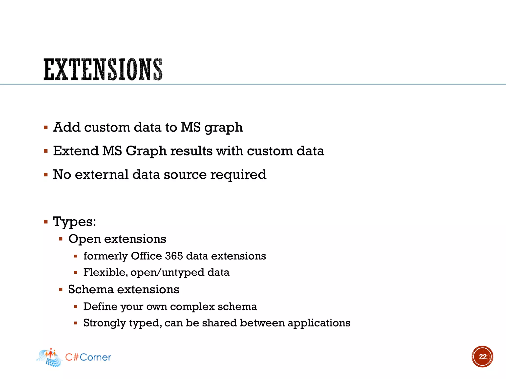 ▪ Add custom data to MS graph
▪ Extend MS Graph results with custom data
▪ No external data source required
▪ Types:
▪ Open extensions
▪ formerly Office 365 data extensions
▪ Flexible, open/untyped data
▪ Schema extensions
▪ Define your own complex schema
▪ Strongly typed, can be shared between applications
22
 