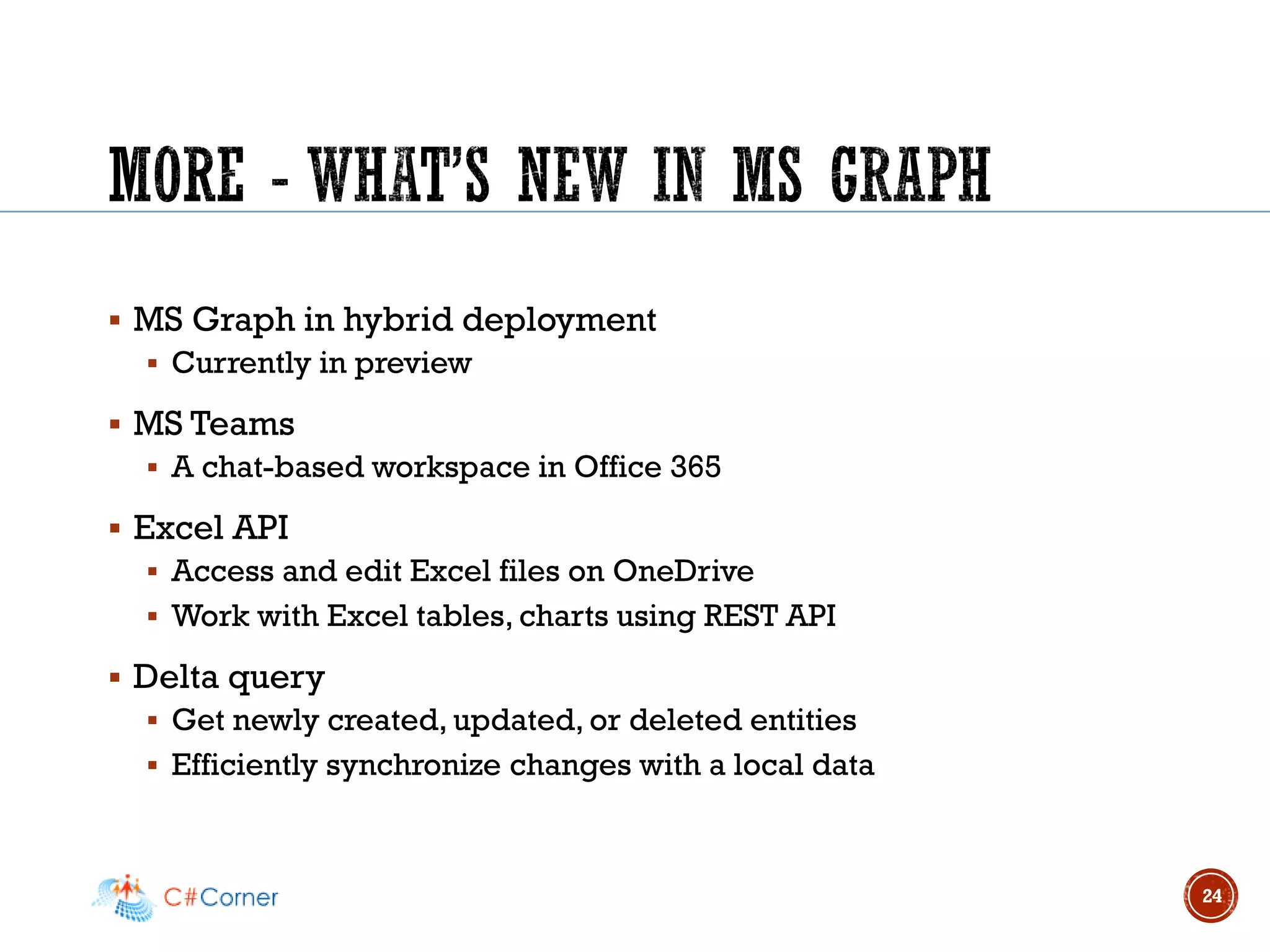 ▪ MS Graph in hybrid deployment
▪ Currently in preview
▪ MS Teams
▪ A chat-based workspace in Office 365
▪ Excel API
▪ Access and edit Excel files on OneDrive
▪ Work with Excel tables, charts using REST API
▪ Delta query
▪ Get newly created, updated, or deleted entities
▪ Efficiently synchronize changes with a local data
24
 