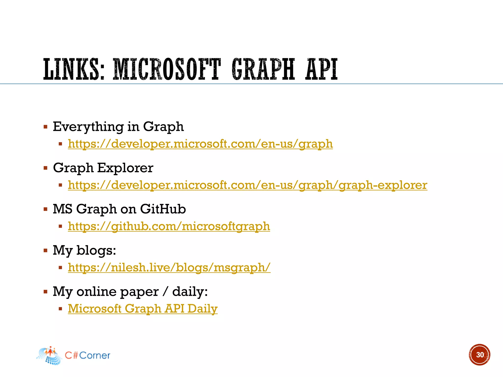 ▪ Everything in Graph
▪ https://developer.microsoft.com/en-us/graph
▪ Graph Explorer
▪ https://developer.microsoft.com/en-us/graph/graph-explorer
▪ MS Graph on GitHub
▪ https://github.com/microsoftgraph
▪ My blogs:
▪ https://nilesh.live/blogs/msgraph/
▪ My online paper / daily:
▪ Microsoft Graph API Daily
30
 