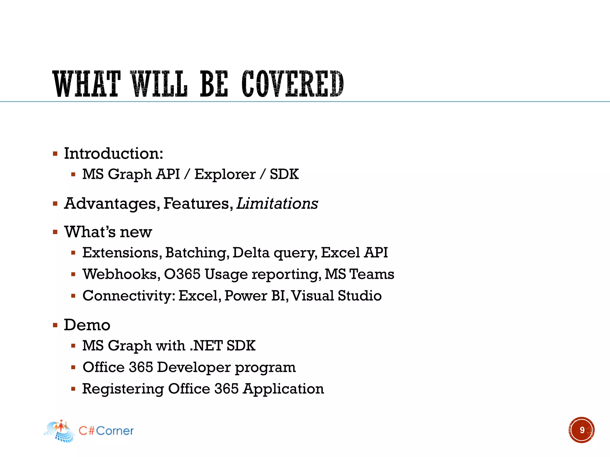 ▪ Introduction:
▪ MS Graph API / Explorer / SDK
▪ Advantages, Features, Limitations
▪ What’s new
▪ Extensions, Batching, Delta query, Excel API
▪ Webhooks, O365 Usage reporting, MS Teams
▪ Connectivity: Excel, Power BI,Visual Studio
▪ Demo
▪ MS Graph with .NET SDK
▪ Office 365 Developer program
▪ Registering Office 365 Application
9
 