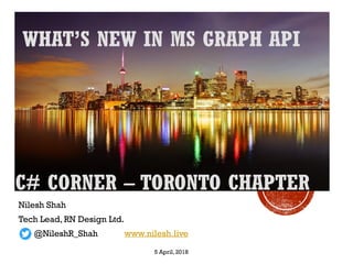 WHAT’S NEW IN MS GRAPH API
Nilesh Shah
Tech Lead, RN Design Ltd.
@NileshR_Shah www.nilesh.live
C# CORNER – TORONTO CHAPTER
5 April, 2018
 