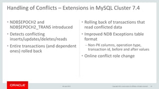 • NDB$EPOCH2 and
NDB$EPOCH2_TRANS introduced
• Detects conflicting
inserts/updates/deletes/reads
• Entire transactions (and dependent
ones) rolled back
• Rolling back of transactions that
read conflicted data
• Improved NDB Exceptions table
format
– Non-PK columns, operation type,
transaction id, before and after values
• Online conflict role change
9th April 2015 42
Handling of Conflicts – Extensions in MySQL Cluster 7.4
Copyright 2015, oracle and/or its affiliates. All rights reserved
 