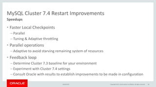 MySQL Cluster 7.4 Restart Improvements
• Faster Local Checkpoints
– Parallel
– Tuning & Adaptive throttling
• Parallel operations
– Adaptive to avoid starving remaining system of resources
• Feedback loop
– Determine Cluster 7.3 baseline for your environment
– Experiment with Cluster 7.4 settings
– Consult Oracle with results to establish improvements to be made in configuration
Speedups
16/04/2015 Copyright 2015, oracle and/or its affiliates. All rights reserved 49
 