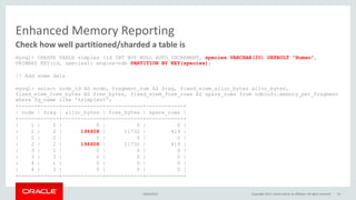 Enhanced Memory Reporting
mysql> CREATE TABLE simples (id INT NOT NULL AUTO_INCREMENT, species VARCHAR(20) DEFAULT "Human",
PRIMARY KEY(id, species)) engine=ndb PARTITION BY KEY(species);
// Add some data
mysql> select node_id AS node, fragment_num AS frag, fixed_elem_alloc_bytes alloc_bytes,
fixed_elem_free_bytes AS free_bytes, fixed_elem_free_rows AS spare_rows from ndbinfo.memory_per_fragment
where fq_name like '%simples%';
+------+------+-------------+------------+------------+
| node | frag | alloc_bytes | free_bytes | spare_rows |
+------+------+-------------+------------+------------+
| 1 | 0 | 0 | 0 | 0 |
| 1 | 2 | 196608 | 11732 | 419 |
| 2 | 0 | 0 | 0 | 0 |
| 2 | 2 | 196608 | 11732 | 419 |
| 3 | 1 | 0 | 0 | 0 |
| 3 | 3 | 0 | 0 | 0 |
| 4 | 1 | 0 | 0 | 0 |
| 4 | 3 | 0 | 0 | 0 |
+------+------+-------------+------------+------------+
Check how well partitioned/sharded a table is
16/04/2015 Copyright 2015, oracle and/or its affiliates. All rights reserved 54
 