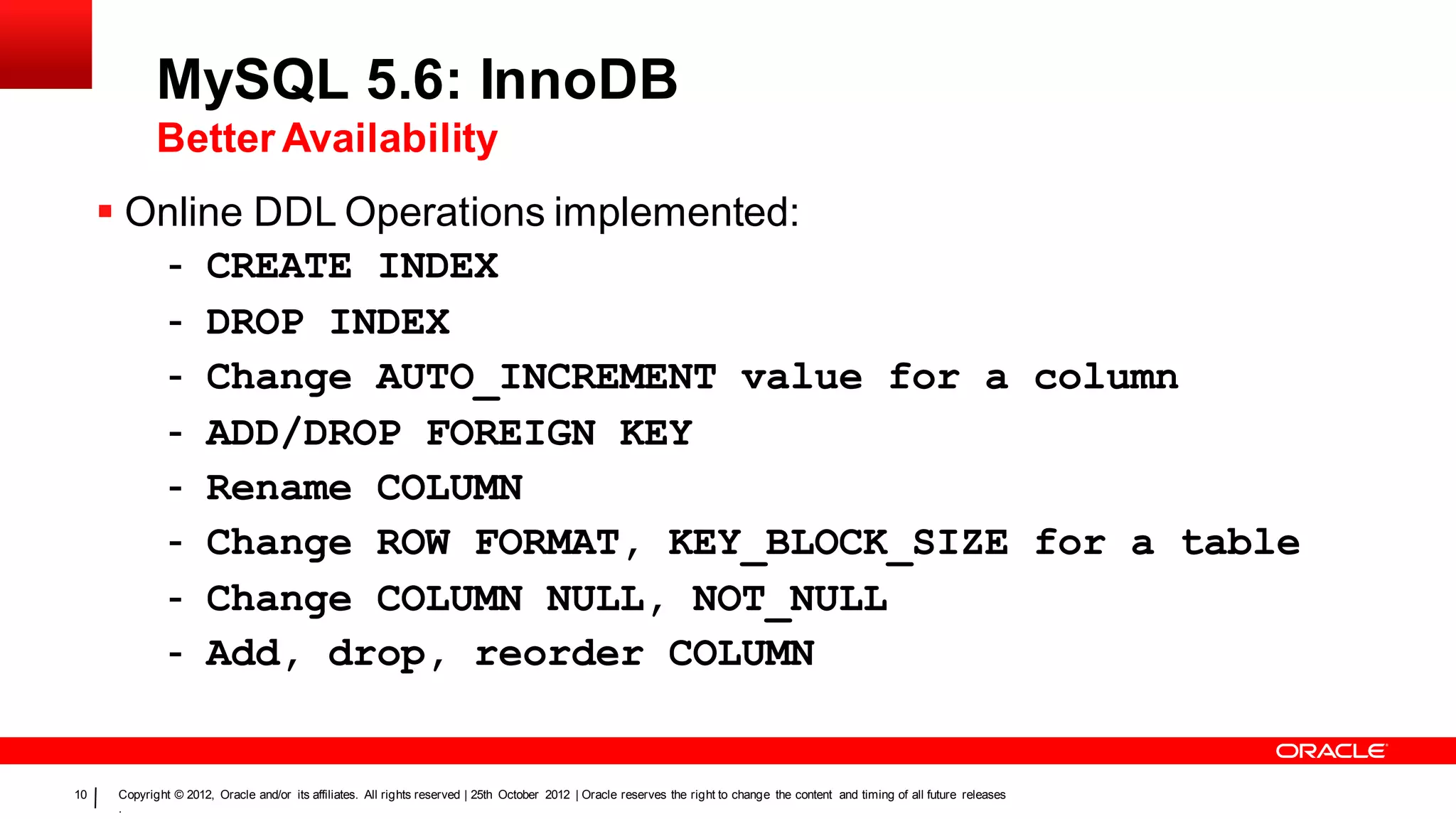 MySQL 5.6: InnoDB
            Better Availability
      Online DDL Operations implemented:
         - CREATE INDEX
         - DROP INDEX
         - Change AUTO_INCREMENT value for a column
         - ADD/DROP FOREIGN KEY
         - Rename COLUMN
         - Change ROW FORMAT, KEY_BLOCK_SIZE for a table
         - Change COLUMN NULL, NOT_NULL
         - Add, drop, reorder COLUMN


10   Copyright © 2012, Oracle and/or its affiliates. All rights reserved | 25th October 2012 | Oracle reserves the right to change the content and timing of all future releases
     .
 