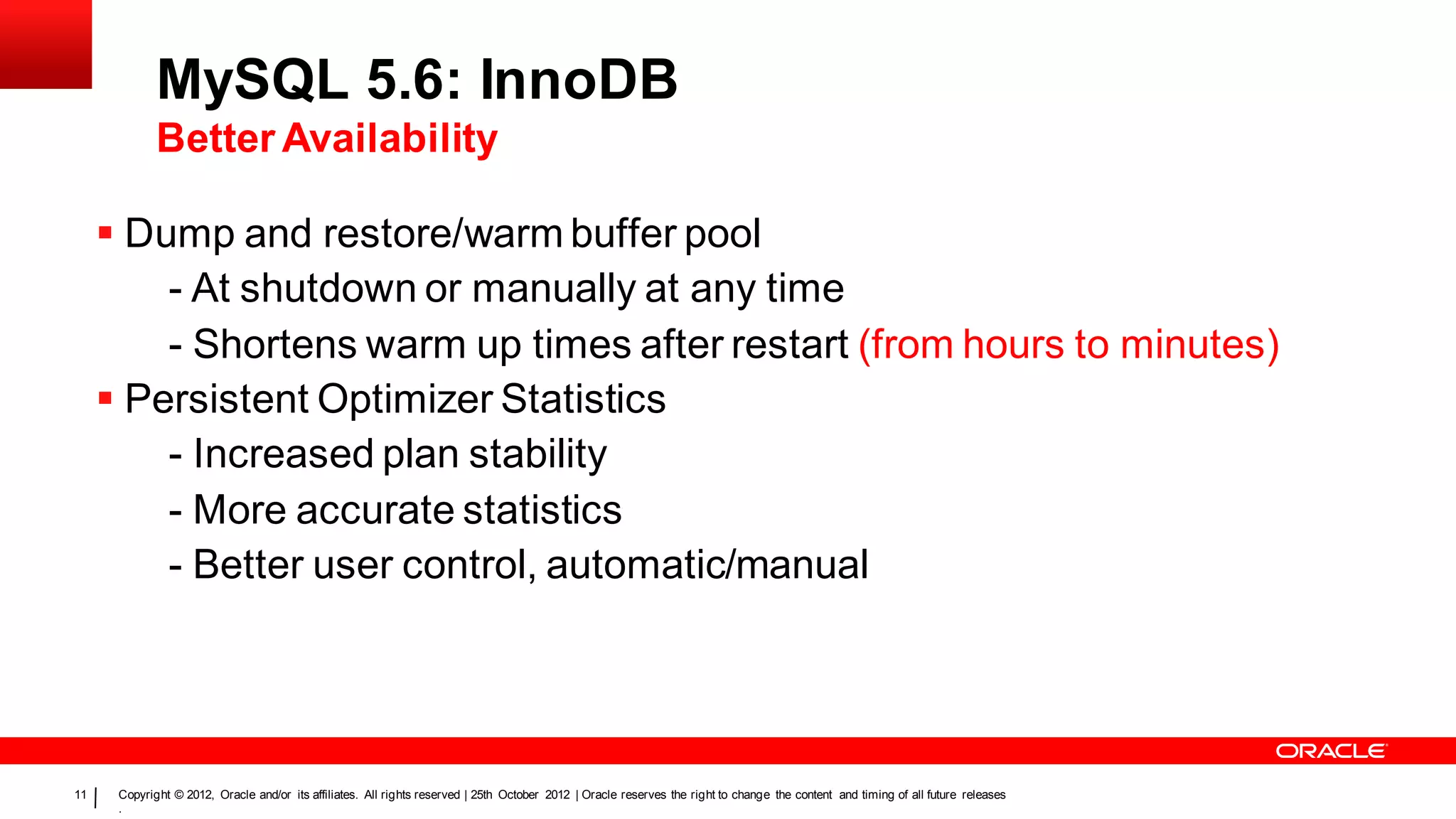 MySQL 5.6: InnoDB
             Better Availability

      Dump and restore/warm buffer pool
         - At shutdown or manually at any time
         - Shortens warm up times after restart (from hours to minutes)
      Persistent Optimizer Statistics
         - Increased plan stability
         - More accurate statistics
         - Better user control, automatic/manual




11    Copyright © 2012, Oracle and/or its affiliates. All rights reserved | 25th October 2012 | Oracle reserves the right to change the content and timing of all future releases
      .
 