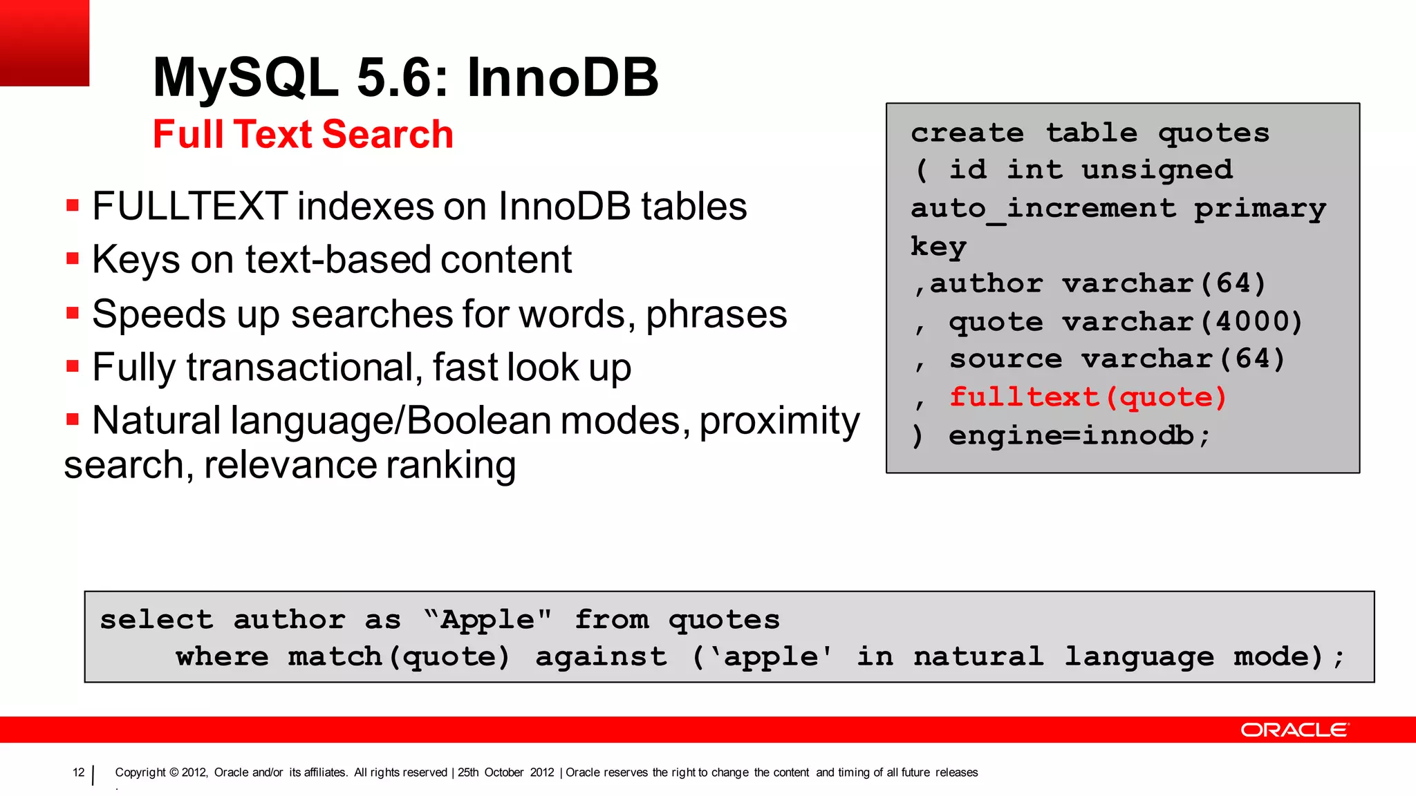 MySQL 5.6: InnoDB
            Full Text Search                                                                                                                                      create table quotes
                                                                                                                                                                  ( id int unsigned
 FULLTEXT indexes on InnoDB tables                                                                                                                               auto_increment primary
                                                                                                                                                                  key
 Keys on text-based content                                                                                                                                      ,author varchar(64)
 Speeds up searches for words, phrases                                                                                                                           , quote varchar(4000)
 Fully transactional, fast look up                                                                                                                               , source varchar(64)
                                                                                                                                                                  , fulltext(quote)
 Natural language/Boolean modes, proximity                                                                                                                       ) engine=innodb;
search, relevance ranking


     select author as “Apple" from quotes
         where match(quote) against (‘apple' in natural language mode);


12   Copyright © 2012, Oracle and/or its affiliates. All rights reserved | 25th October 2012 | Oracle reserves the right to change the content and timing of all future releases
     .
 