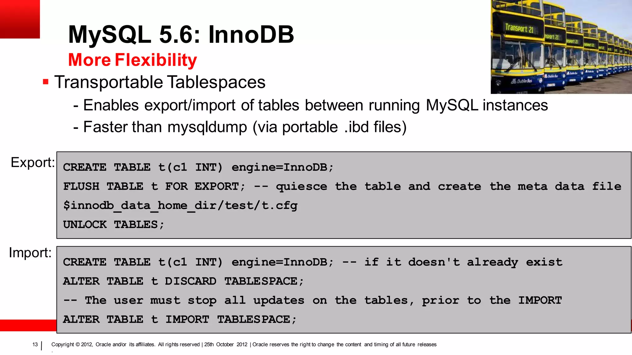 MySQL 5.6: InnoDB
            More Flexibility
         Transportable Tablespaces
                  - Enables export/import of tables between running MySQL instances
                  - Faster than mysqldump (via portable .ibd files)

Export: CREATE TABLE t(c1 INT) engine=InnoDB;
              FLUSH TABLE t FOR EXPORT; -- quiesce the table and create the meta data file
              $innodb_data_home_dir/test/t.cfg
              UNLOCK TABLES;

Import:
              CREATE TABLE t(c1 INT) engine=InnoDB; -- if it doesn't already exist
              ALTER TABLE t DISCARD TABLESPACE;
              -- The user must stop all updates on the tables, prior to the IMPORT
              ALTER TABLE t IMPORT TABLESPACE;
   13    Copyright © 2012, Oracle and/or its affiliates. All rights reserved | 25th October 2012 | Oracle reserves the right to change the content and timing of all future releases
         .
 