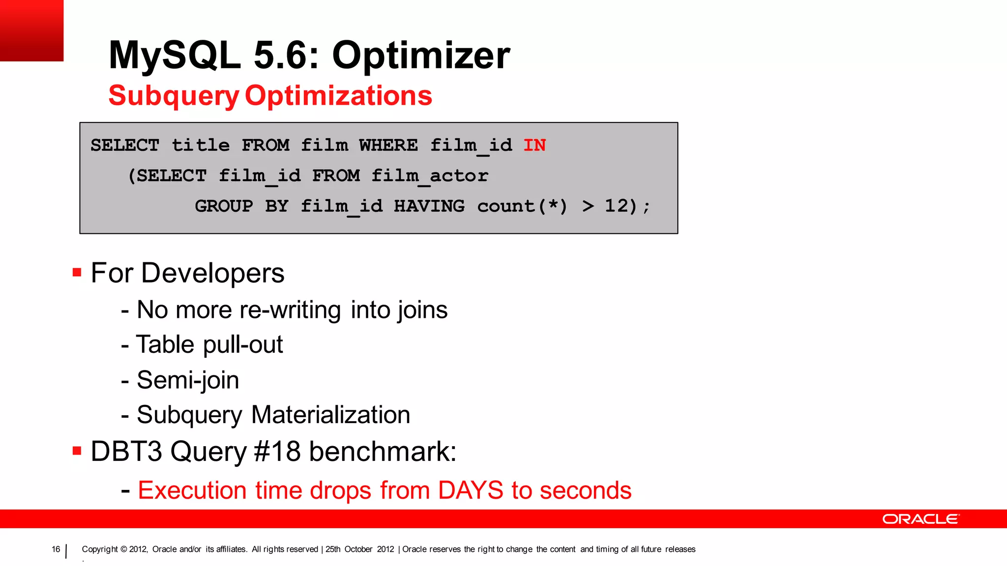 MySQL 5.6: Optimizer
            Subquery Optimizations
       SELECT title FROM film WHERE film_id IN
                (SELECT film_id FROM film_actor
                                    GROUP BY film_id HAVING count(*) > 12);


      For Developers
               - No more re-writing into joins
               - Table pull-out
               - Semi-join
               - Subquery Materialization
      DBT3 Query #18 benchmark:
         - Execution time drops from DAYS to seconds
16   Copyright © 2012, Oracle and/or its affiliates. All rights reserved | 25th October 2012 | Oracle reserves the right to change the content and timing of all future releases
     .
 