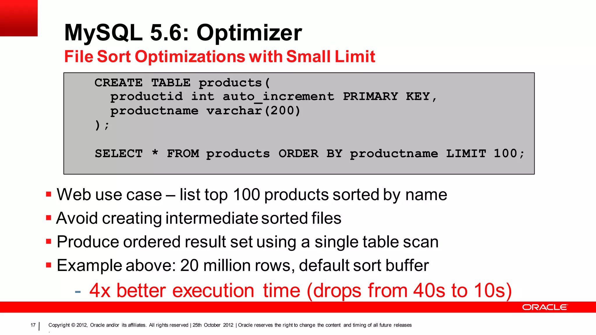 MySQL 5.6: Optimizer
            File Sort Optimizations with Small Limit
                          CREATE TABLE products(
                             productid int auto_increment PRIMARY KEY,
                             productname varchar(200)
                          );

                          SELECT * FROM products ORDER BY productname LIMIT 100;


      Web use case – list top 100 products sorted by name
      Avoid creating intermediate sorted files
      Produce ordered result set using a single table scan
      Example above: 20 million rows, default sort buffer
                 - 4x better execution time (drops from 40s to 10s)
17   Copyright © 2012, Oracle and/or its affiliates. All rights reserved | 25th October 2012 | Oracle reserves the right to change the content and timing of all future releases
     .
 