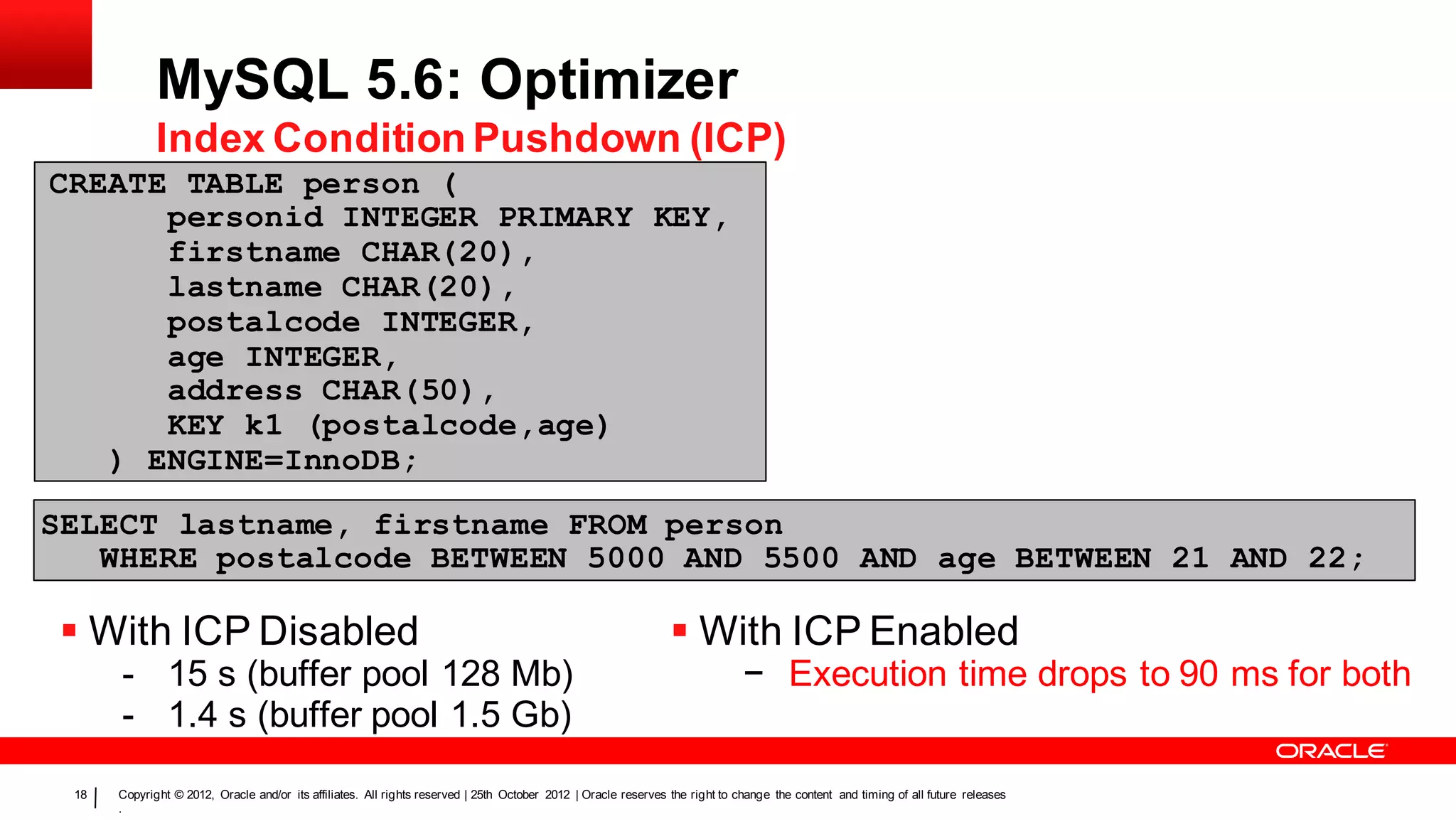 MySQL 5.6: Optimizer
             Index Condition Pushdown (ICP)
CREATE TABLE person (
      personid INTEGER PRIMARY KEY,
      firstname CHAR(20),
      pe test
      lastname CHAR(20),
      postalcode INTEGER,
      r
      age INTEGER,
      address CHAR(50),
      KEY k1 (postalcode,age)
   ) ENGINE=InnoDB;

SELECT lastname, firstname FROM person
   WHERE postalcode BETWEEN 5000 AND 5500 AND age BETWEEN 21 AND 22;

  With ICP Disabled                                                                                             With ICP Enabled
      - 15 s (buffer pool 128 Mb)                                                                                             − Execution time drops to 90 ms for both
      - 1.4 s (buffer pool 1.5 Gb)
 18   Copyright © 2012, Oracle and/or its affiliates. All rights reserved | 25th October 2012 | Oracle reserves the right to change the content and timing of all future releases
      .
 