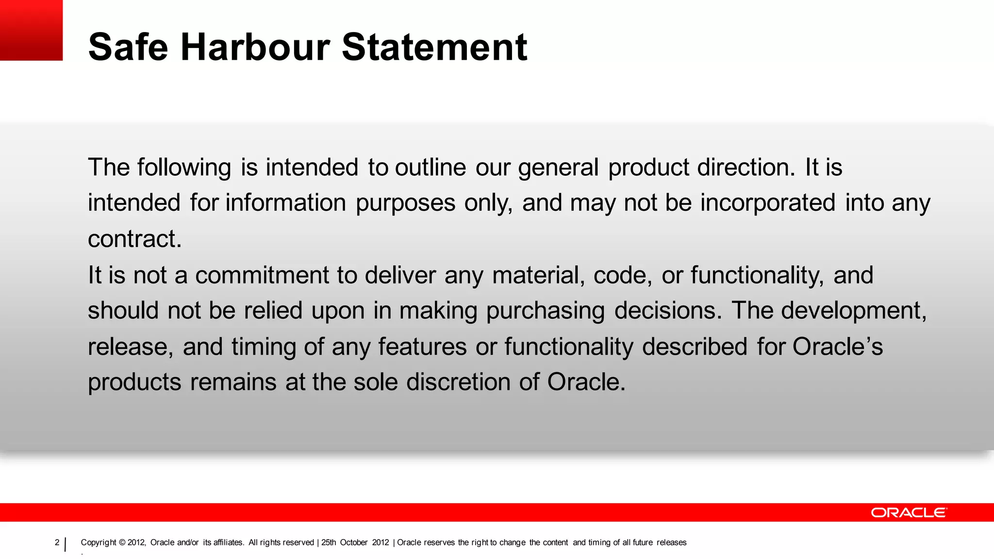 Safe Harbour Statement


     The following is intended to outline our general product direction. It is
     intended for information purposes only, and may not be incorporated into any
     contract.
     It is not a commitment to deliver any material, code, or functionality, and
     should not be relied upon in making purchasing decisions. The development,
     release, and timing of any features or functionality described for Oracle’s
     products remains at the sole discretion of Oracle.




2   Copyright © 2012, Oracle and/or its affiliates. All rights reserved | 25th October 2012 | Oracle reserves the right to change the content and timing of all future releases
    .
 