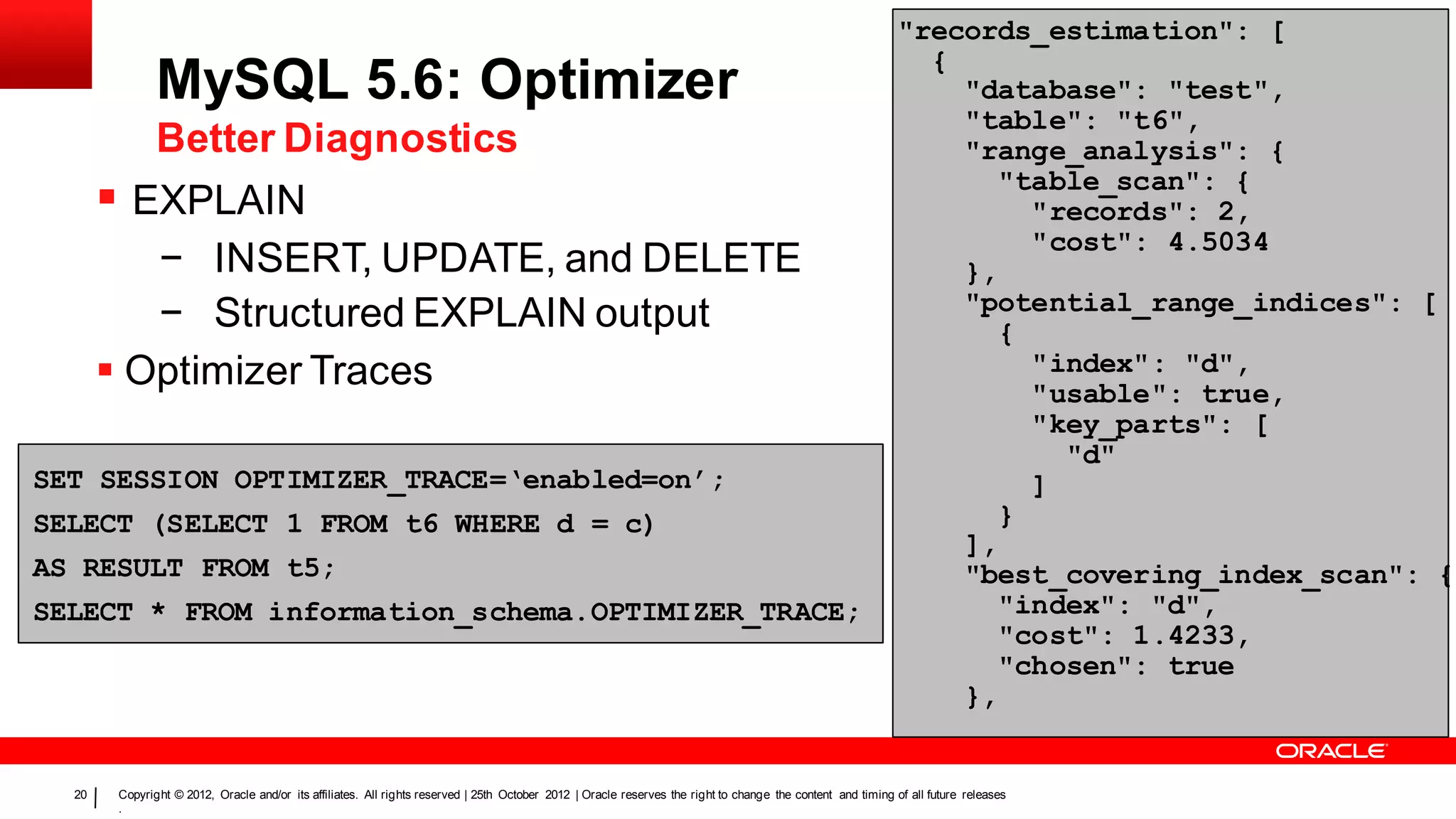 "records_estimation": [
                                                                                                                                                                {
               MySQL 5.6: Optimizer                                                                                                                               "database": "test",
                                                                                                                                                                  "table": "t6",
               Better Diagnostics                                                                                                                                 "range_analysis": {
                                                                                                                                                                    "table_scan": {
        EXPLAIN                                                                                                                                                      "records": 2,
                                                                                                                                                                      "cost": 4.5034
          − INSERT, UPDATE, and DELETE                                                                                                                            },
                                                                                                                                                                  "potential_range_indices": [
          − Structured EXPLAIN output                                                                                                                               {
        Optimizer Traces                                                                                                                                             "index": "d",
                                                                                                                                                                      "usable": true,
                                                                                                                                                                      "key_parts": [
                                                                                                                                                                        "d"
SET SESSION OPTIMIZER_TRACE=‘enabled=on’;                                                                                                                             ]
SELECT (SELECT 1 FROM t6 WHERE d = c)                                                                                                                               }
                                                                                                                                                                  ],
AS RESULT FROM t5;                                                                                                                                                "best_covering_index_scan": {
SELECT * FROM information_schema.OPTIMIZER_TRACE;                                                                                                                   "index": "d",
                                                                                                                                                                    "cost": 1.4233,
                                                                                                                                                                    "chosen": true
                                                                                                                                                                  },


  20    Copyright © 2012, Oracle and/or its affiliates. All rights reserved | 25th October 2012 | Oracle reserves the right to change the content and timing of all future releases
        .
 