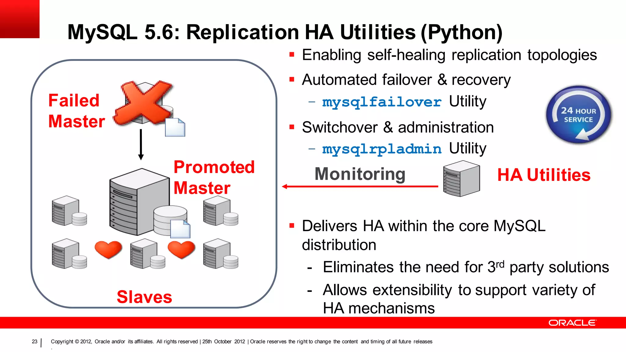 MySQL 5.6: Replication HA Utilities (Python)
                                                                                                                Enabling self-healing replication topologies
                                                                                                                Automated failover & recovery
     Failed                                                                                                      - mysqlfailover Utility
     Master                                                                                                     Switchover & administration
                                                                                                                 - mysqlrpladmin Utility
                                                           Promoted                                                        Monitoring                                              HA Utilities
                                                           Master

                                                                                                                Delivers HA within the core MySQL
                                                                                                                 distribution
                                                                                                                  - Eliminates the need for 3rd party solutions
                                                                                                                  - Allows extensibility to support variety of
                                  Slaves
                                                                                                                    HA mechanisms
23   Copyright © 2012, Oracle and/or its affiliates. All rights reserved | 25th October 2012 | Oracle reserves the right to change the content and timing of all future releases
     .
 
