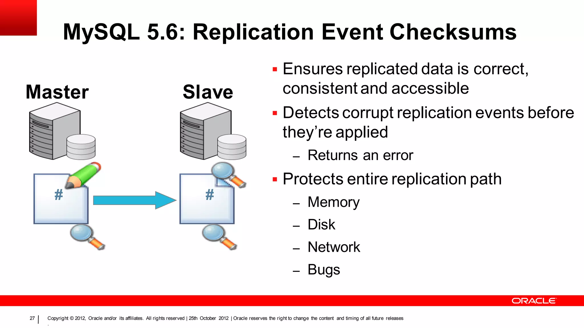 MySQL 5.6: Replication Event Checksums
                                                                                                                 Ensures replicated data is correct,
Master                                                               Slave                                        consistent and accessible
                                                                                                                 Detects corrupt replication events before
                                                                                                                  they’re applied
                                                                                                                          –      Returns an error
                                                                                                                 Protects entire replication path
        #                                                                       #                                         – Memory
                                                                                                                          – Disk
                                                                                                                          – Network
                                                                                                                          – Bugs


27   Copyright © 2012, Oracle and/or its affiliates. All rights reserved | 25th October 2012 | Oracle reserves the right to change the content and timing of all future releases
     .
 