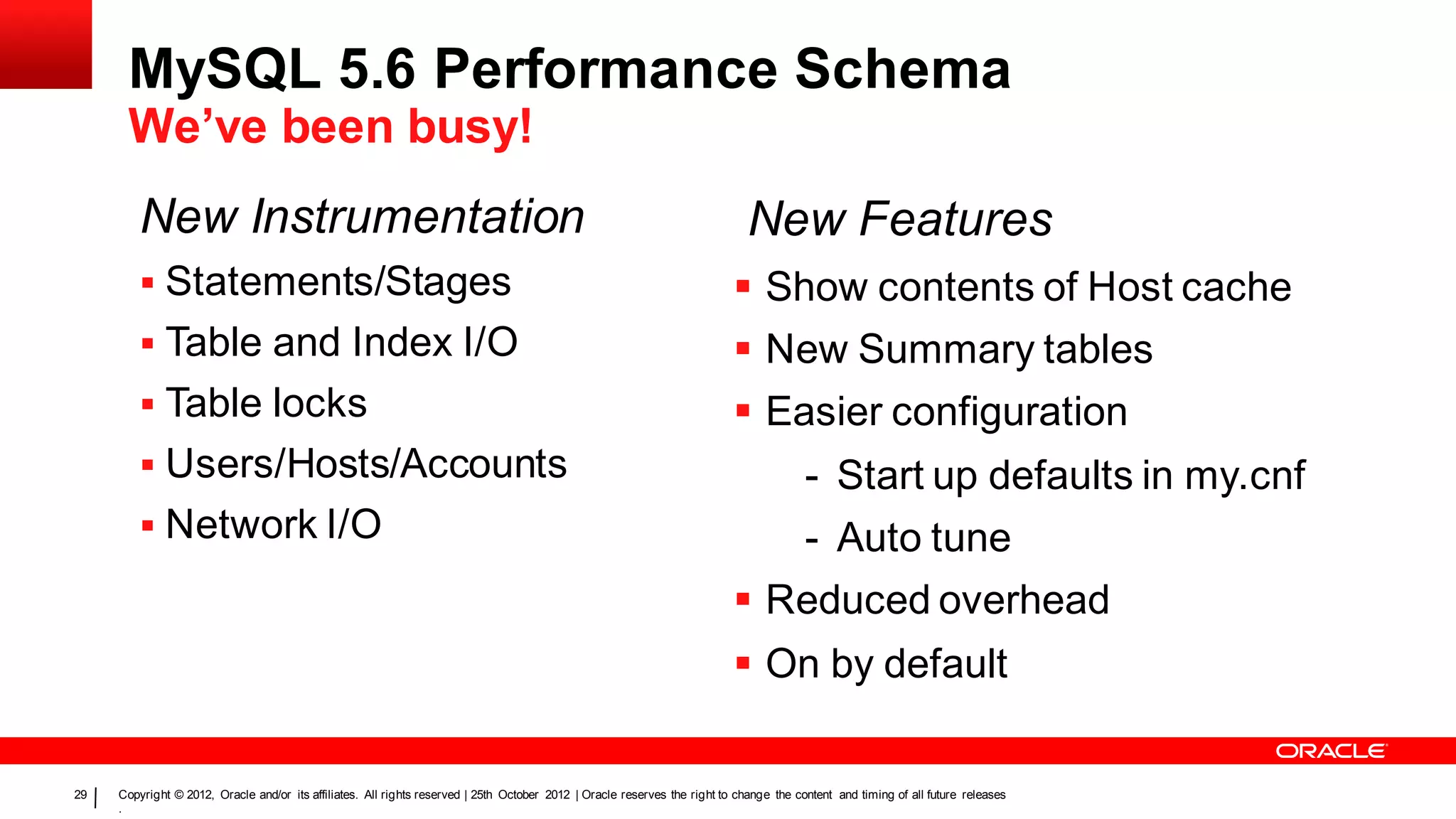 MySQL 5.6 Performance Schema
      We’ve been busy!
         New Instrumentation                                                                                                  New Features
          Statements/Stages                                                                                                Show contents of Host cache
          Table and Index I/O                                                                                              New Summary tables
          Table locks                                                                                                      Easier configuration
          Users/Hosts/Accounts                                                                                                          - Start up defaults in my.cnf
          Network I/O                                                                                                                   - Auto tune
                                                                                                                            Reduced overhead
                                                                                                                            On by default

29   Copyright © 2012, Oracle and/or its affiliates. All rights reserved | 25th October 2012 | Oracle reserves the right to change the content and timing of all future releases
     .
 