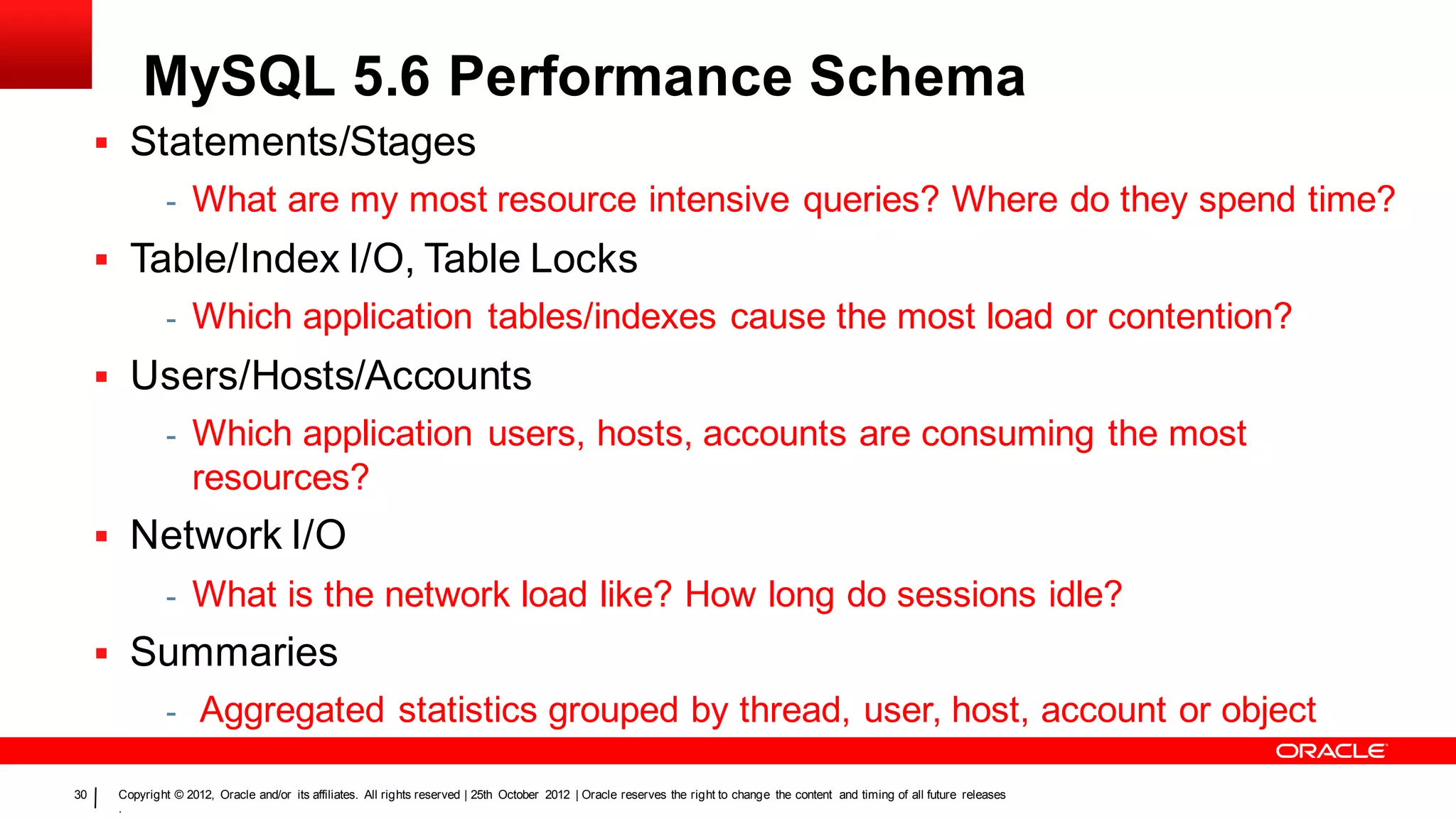 MySQL 5.6 Performance Schema
      Statements/Stages
               -    What are my most resource intensive queries? Where do they spend time?
      Table/Index I/O, Table Locks
               - Which application tables/indexes cause the most load or contention?

      Users/Hosts/Accounts
               - Which application users, hosts, accounts are consuming the most
                    resources?
      Network I/O
               - What is the network load like? How long do sessions idle?
      Summaries
               - Aggregated statistics grouped by thread, user, host, account or object

30    Copyright © 2012, Oracle and/or its affiliates. All rights reserved | 25th October 2012 | Oracle reserves the right to change the content and timing of all future releases
      .
 