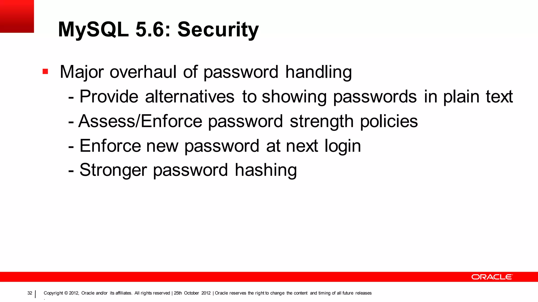 MySQL 5.6: Security
      Major overhaul of password handling
        - Provide alternatives to showing passwords in plain text
        - Assess/Enforce password strength policies
        - Enforce new password at next login
        - Stronger password hashing




32   Copyright © 2012, Oracle and/or its affiliates. All rights reserved | 25th October 2012 | Oracle reserves the right to change the content and timing of all future releases
     .
 