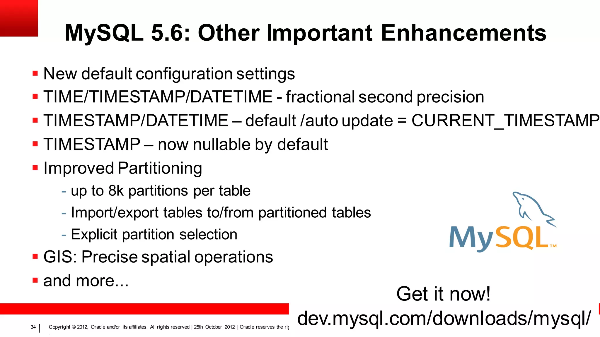 MySQL 5.6: Other Important Enhancements
 New default configuration settings
 TIME/TIMESTAMP/DATETIME - fractional second precision
 TIMESTAMP/DATETIME – default /auto update = CURRENT_TIMESTAMP
 TIMESTAMP – now nullable by default
 Improved Partitioning
          - up to 8k partitions per table
          - Import/export tables to/from partitioned tables
          - Explicit partition selection
 GIS: Precise spatial operations
 and more...
                                                                                                                                    Get it now!
34
                                                                                                                         dev.mysql.com/downloads/mysql/
     Copyright © 2012, Oracle and/or its affiliates. All rights reserved | 25th October 2012 | Oracle reserves the right to change the content and timing of all future releases
     .
 