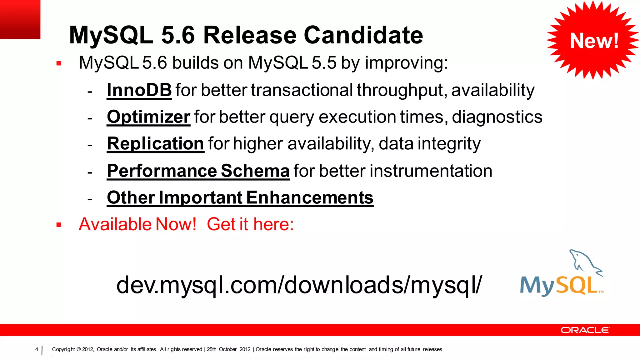 MySQL 5.6 Release Candidate                                                                                                                                            New!
              MySQL 5.6 builds on MySQL 5.5 by improving:
                   - InnoDB for better transactional throughput, availability
                   - Optimizer for better query execution times, diagnostics
                   - Replication for higher availability, data integrity
                   - Performance Schema for better instrumentation
                   - Other Important Enhancements
              Available Now! Get it here:


                                dev.mysql.com/downloads/mysql/

4   Copyright © 2012, Oracle and/or its affiliates. All rights reserved | 25th October 2012 | Oracle reserves the right to change the content and timing of all future releases
    .
 