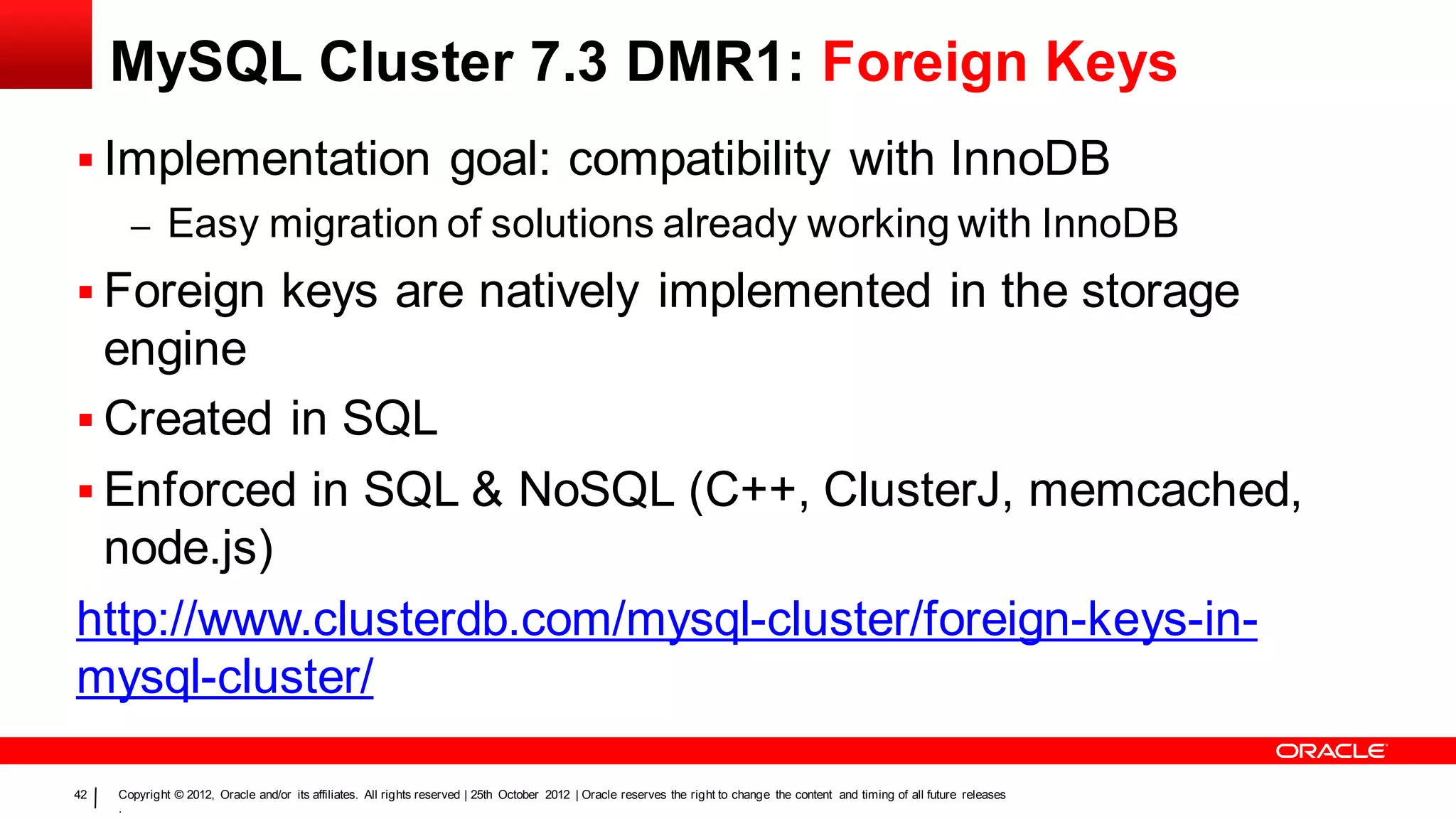 MySQL Cluster 7.3 DMR1: Foreign Keys
 Implementation goal: compatibility with InnoDB
       – Easy migration of solutions already working with InnoDB
 Foreign keys are natively implemented in the storage
  engine
 Created in SQL
 Enforced in SQL & NoSQL (C++, ClusterJ, memcached,
  node.js)
http://www.clusterdb.com/mysql-cluster/foreign-keys-in-
mysql-cluster/

42   Copyright © 2012, Oracle and/or its affiliates. All rights reserved | 25th October 2012 | Oracle reserves the right to change the content and timing of all future releases
     .
 