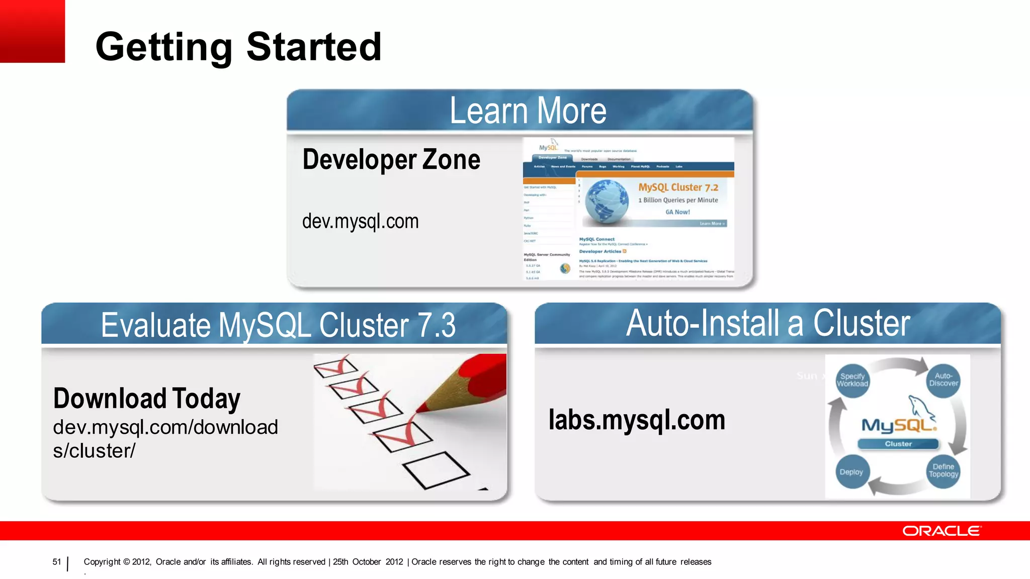 Getting Started
                                                                                                        Learn More
                                                                Developer Zone

                                                                dev.mysql.com




         Evaluate MySQL Cluster 7.3                                                                                                                     Auto-Install a Cluster
Download Today
dev.mysql.com/download                                                                                                             labs.mysql.com
s/cluster/




51   Copyright © 2012, Oracle and/or its affiliates. All rights reserved | 25th October 2012 | Oracle reserves the right to change the content and timing of all future releases
     .
 