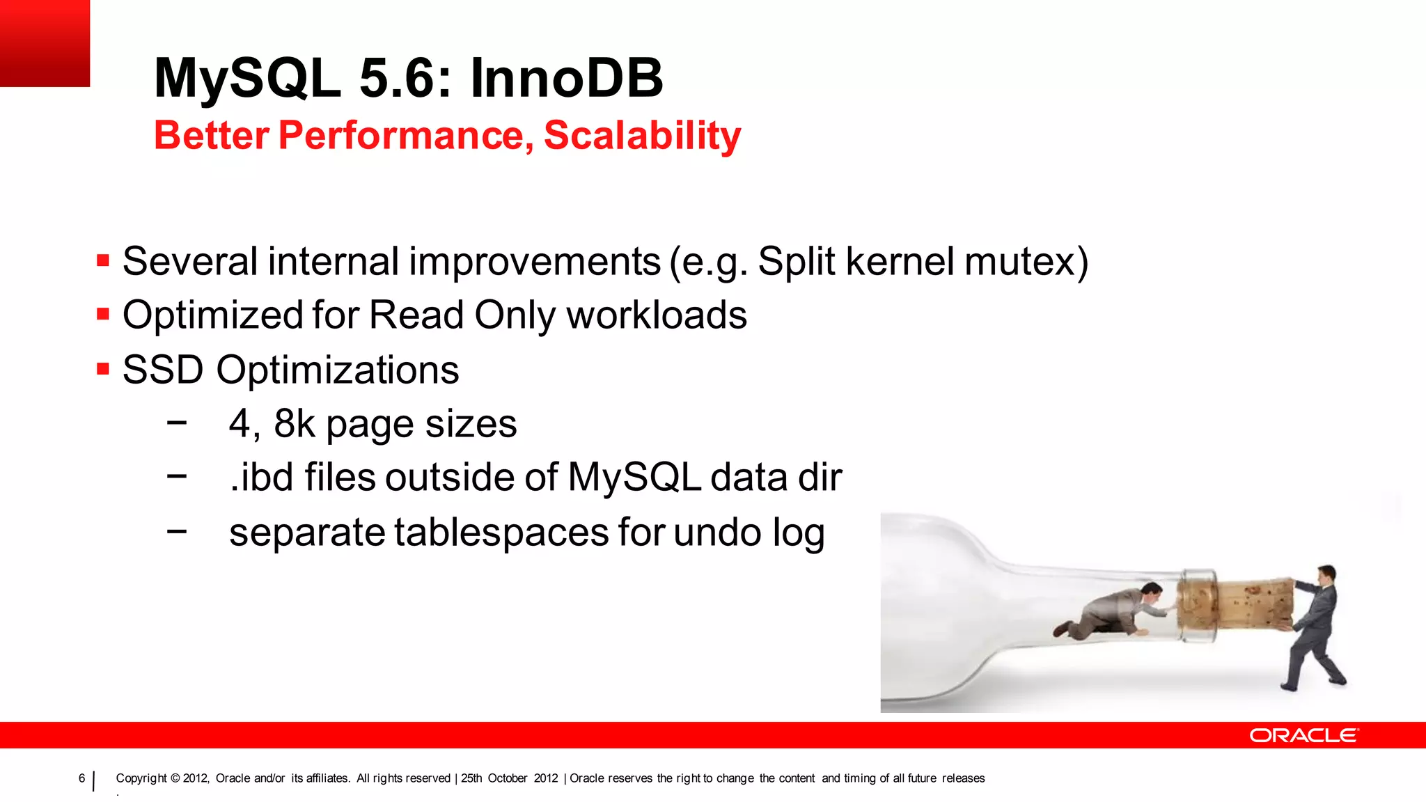 MySQL 5.6: InnoDB
            Better Performance, Scalability


     Several internal improvements (e.g. Split kernel mutex)
     Optimized for Read Only workloads
     SSD Optimizations
        − 4, 8k page sizes
        − .ibd files outside of MySQL data dir
        − separate tablespaces for undo log




6    Copyright © 2012, Oracle and/or its affiliates. All rights reserved | 25th October 2012 | Oracle reserves the right to change the content and timing of all future releases
     .
 