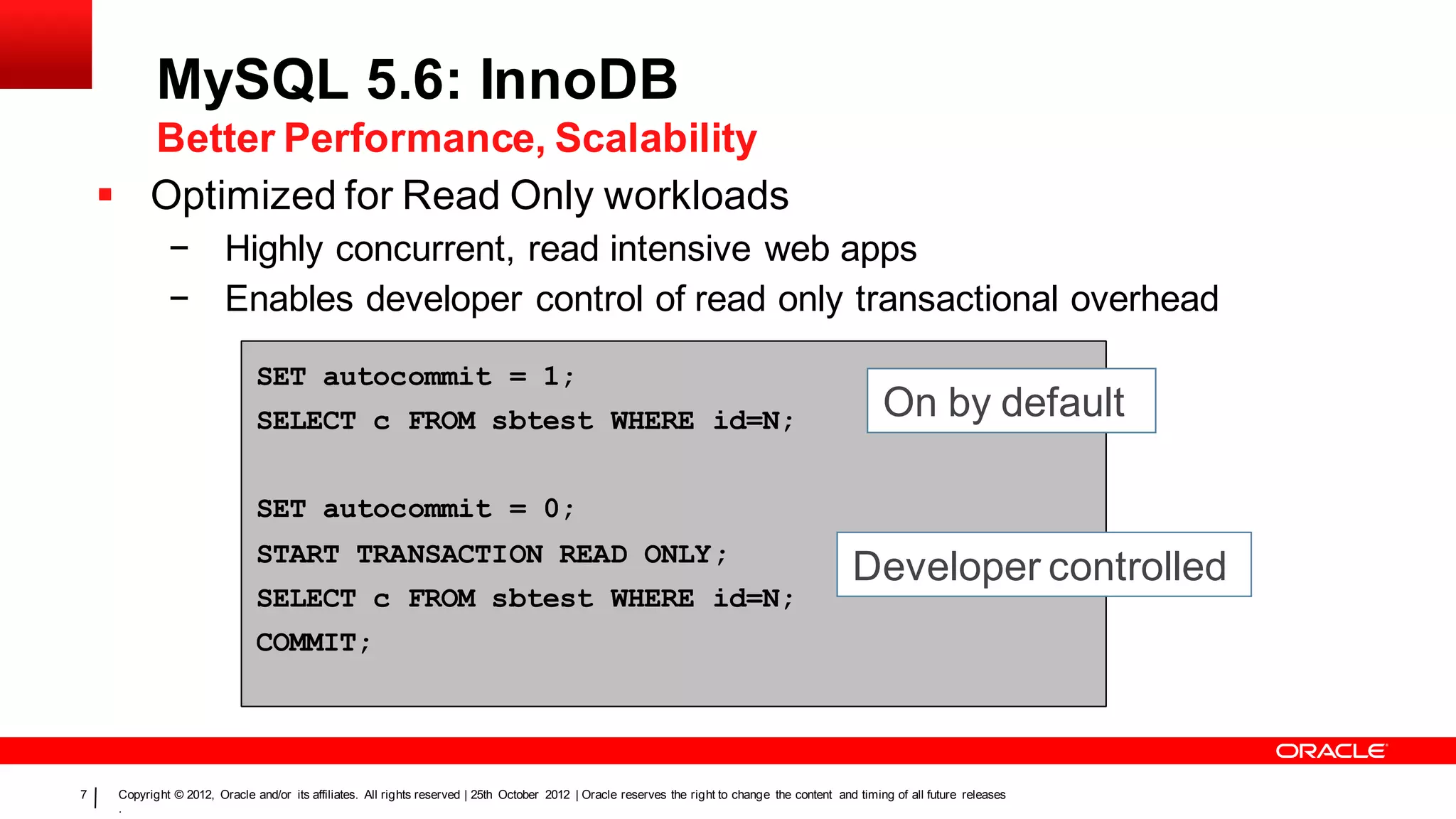 MySQL 5.6: InnoDB
      Better Performance, Scalability
     Optimized for Read Only workloads
              − Highly concurrent, read intensive web apps
              − Enables developer control of read only transactional overhead

                               SET autocommit = 1;
                               SELECT c FROM sbtest WHERE id=N;                                                                                         On by default

                               SET autocommit = 0;
                               START TRANSACTION READ ONLY;
                                                                                                                                                  Developer controlled
                               SELECT c FROM sbtest WHERE id=N;
                               COMMIT;




7    Copyright © 2012, Oracle and/or its affiliates. All rights reserved | 25th October 2012 | Oracle reserves the right to change the content and timing of all future releases
     .
 