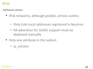 20 
IPv6 
Icehouse status 
● IPv6 networks, although posible, almost useless 
– Only Link-Local addresses registered in Neutron 
– RA advertiser for SLAAC support must be 
deployed manually 
● Only one attribute in the subnet: 
– ip_version 
 