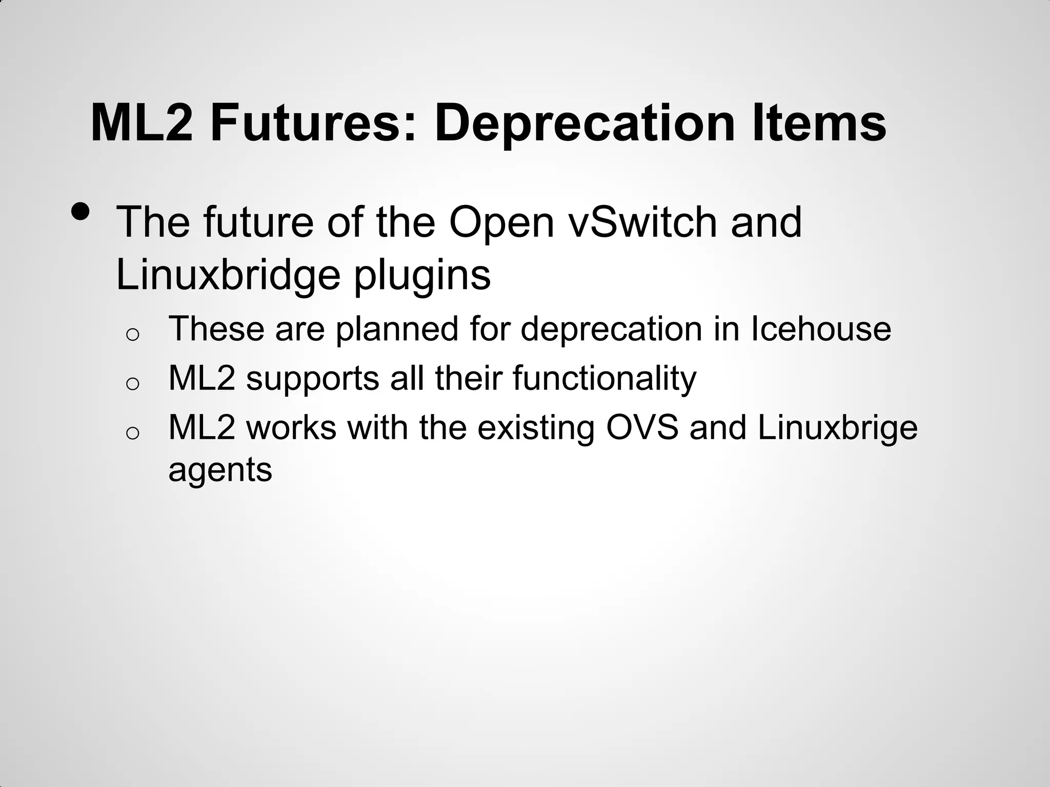 ML2 Futures: Deprecation Items

•

The future of the Open vSwitch and
Linuxbridge plugins
o
o
o

These are planned for deprecation in Icehouse
ML2 supports all their functionality
ML2 works with the existing OVS and Linuxbrige
agents

 