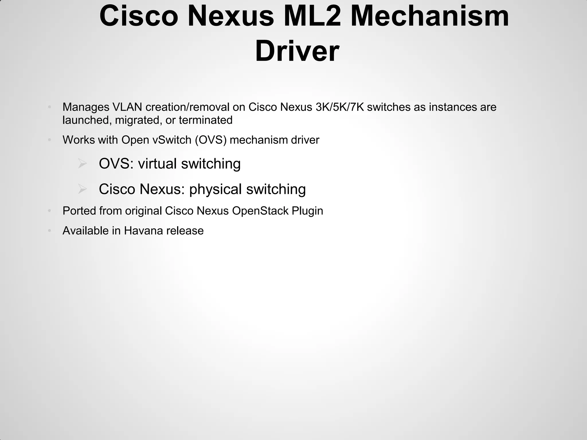 Cisco Nexus ML2 Mechanism
Driver
• Manages VLAN creation/removal on Cisco Nexus 3K/5K/7K switches as instances are
launched, migrated, or terminated
• Works with Open vSwitch (OVS) mechanism driver

 OVS: virtual switching
 Cisco Nexus: physical switching
• Ported from original Cisco Nexus OpenStack Plugin
• Available in Havana release

 