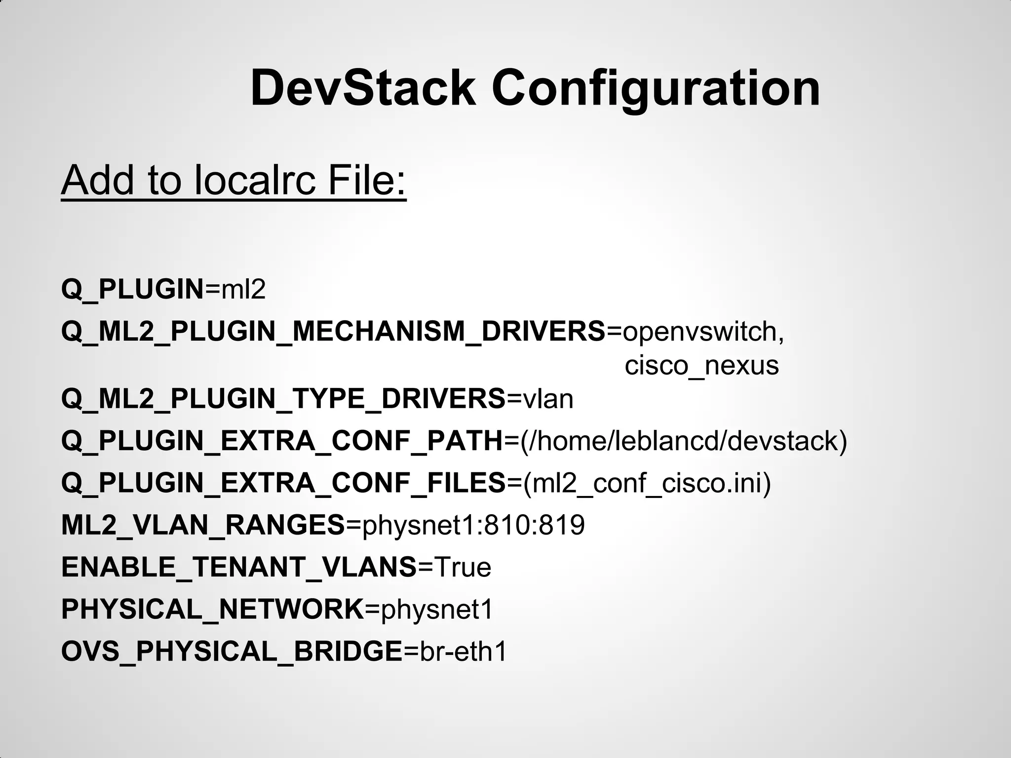 DevStack Configuration
Add to localrc File:
Q_PLUGIN=ml2
Q_ML2_PLUGIN_MECHANISM_DRIVERS=openvswitch,
cisco_nexus
Q_ML2_PLUGIN_TYPE_DRIVERS=vlan
Q_PLUGIN_EXTRA_CONF_PATH=(/home/leblancd/devstack)
Q_PLUGIN_EXTRA_CONF_FILES=(ml2_conf_cisco.ini)
ML2_VLAN_RANGES=physnet1:810:819
ENABLE_TENANT_VLANS=True
PHYSICAL_NETWORK=physnet1
OVS_PHYSICAL_BRIDGE=br-eth1

 