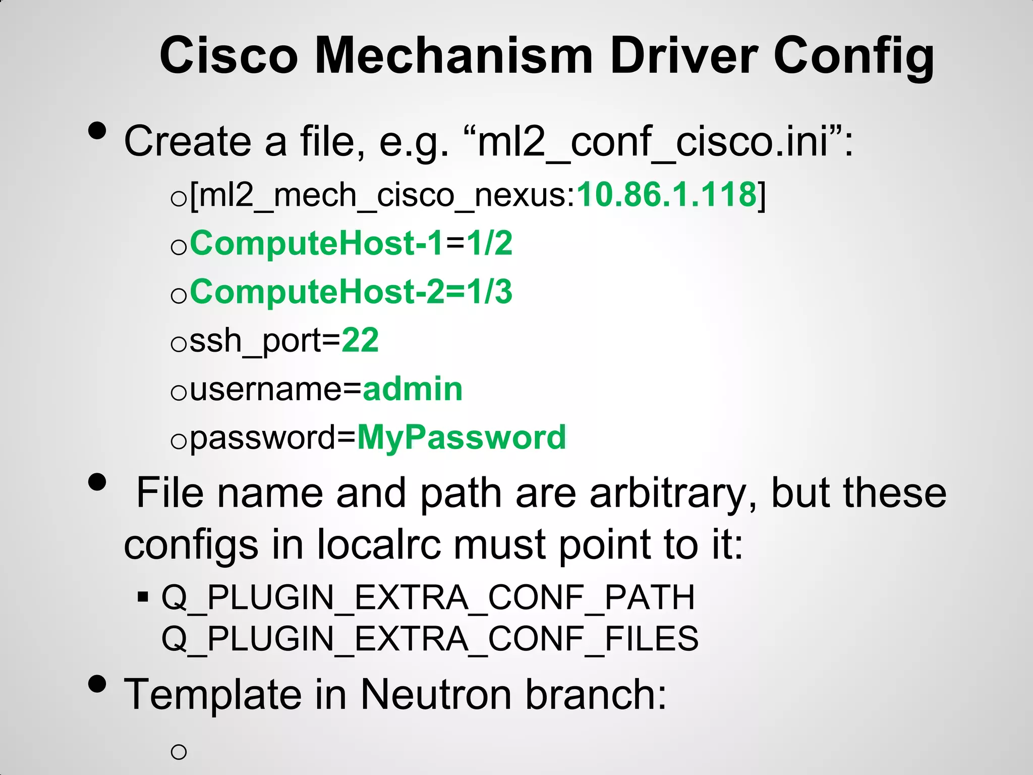 Cisco Mechanism Driver Config

• Create a file, e.g. “ml2_conf_cisco.ini”:

•

o[ml2_mech_cisco_nexus:10.86.1.118]
oComputeHost-1=1/2
oComputeHost-2=1/3
ossh_port=22
ousername=admin
opassword=MyPassword

File name and path are arbitrary, but these
configs in localrc must point to it:
 Q_PLUGIN_EXTRA_CONF_PATH
Q_PLUGIN_EXTRA_CONF_FILES

• Template in Neutron branch:
o

 