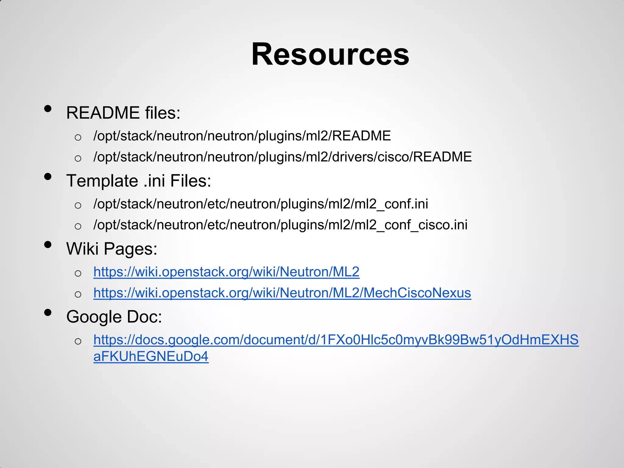 Resources
•

README files:
o /opt/stack/neutron/neutron/plugins/ml2/README

•

o /opt/stack/neutron/neutron/plugins/ml2/drivers/cisco/README

Template .ini Files:
o /opt/stack/neutron/etc/neutron/plugins/ml2/ml2_conf.ini

•

o /opt/stack/neutron/etc/neutron/plugins/ml2/ml2_conf_cisco.ini

Wiki Pages:
o https://wiki.openstack.org/wiki/Neutron/ML2

•

o https://wiki.openstack.org/wiki/Neutron/ML2/MechCiscoNexus

Google Doc:
o https://docs.google.com/document/d/1FXo0Hlc5c0myvBk99Bw51yOdHmEXHS
aFKUhEGNEuDo4

 