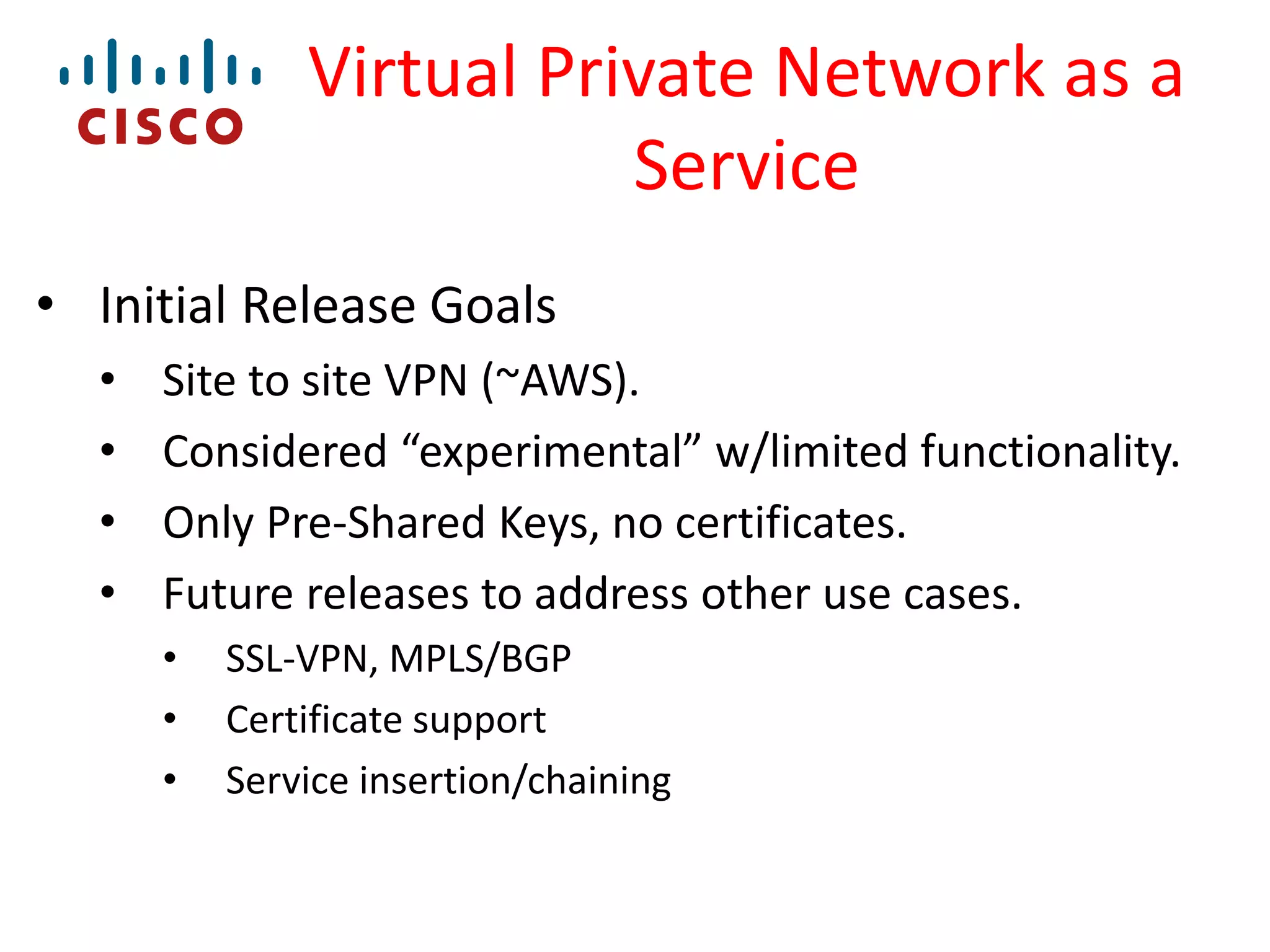 Virtual Private Network as a
Service
• Initial Release Goals
•
•
•
•

Site to site VPN (~AWS).
Considered “experimental” w/limited functionality.
Only Pre-Shared Keys, no certificates.
Future releases to address other use cases.
•
•
•

SSL-VPN, MPLS/BGP
Certificate support
Service insertion/chaining

 