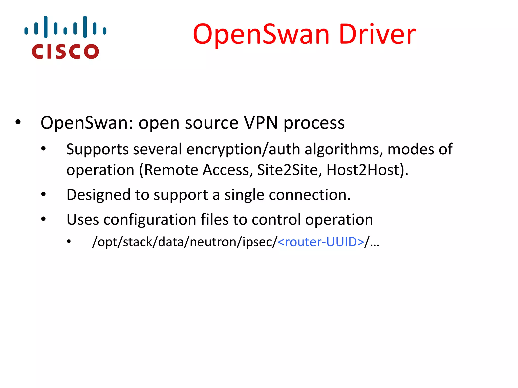 OpenSwan Driver
• OpenSwan: open source VPN process
•

•
•

Supports several encryption/auth algorithms, modes of
operation (Remote Access, Site2Site, Host2Host).
Designed to support a single connection.
Uses configuration files to control operation
•

/opt/stack/data/neutron/ipsec/<router-UUID>/…

 
