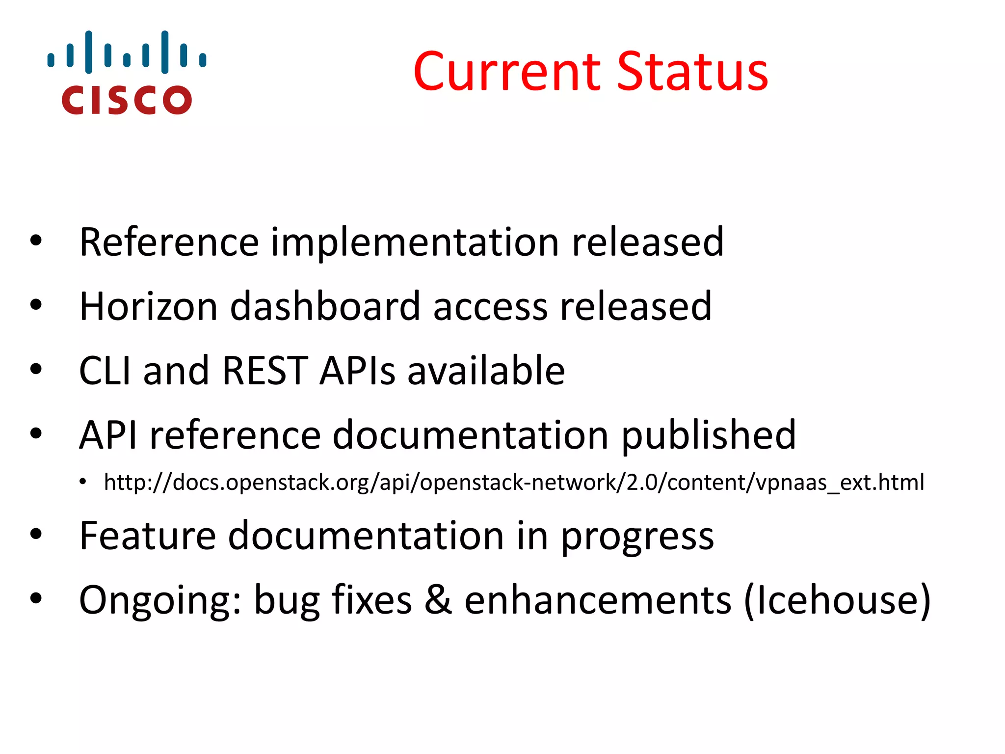 Current Status
•
•
•
•

Reference implementation released
Horizon dashboard access released
CLI and REST APIs available
API reference documentation published
• http://docs.openstack.org/api/openstack-network/2.0/content/vpnaas_ext.html

• Feature documentation in progress
• Ongoing: bug fixes & enhancements (Icehouse)

 