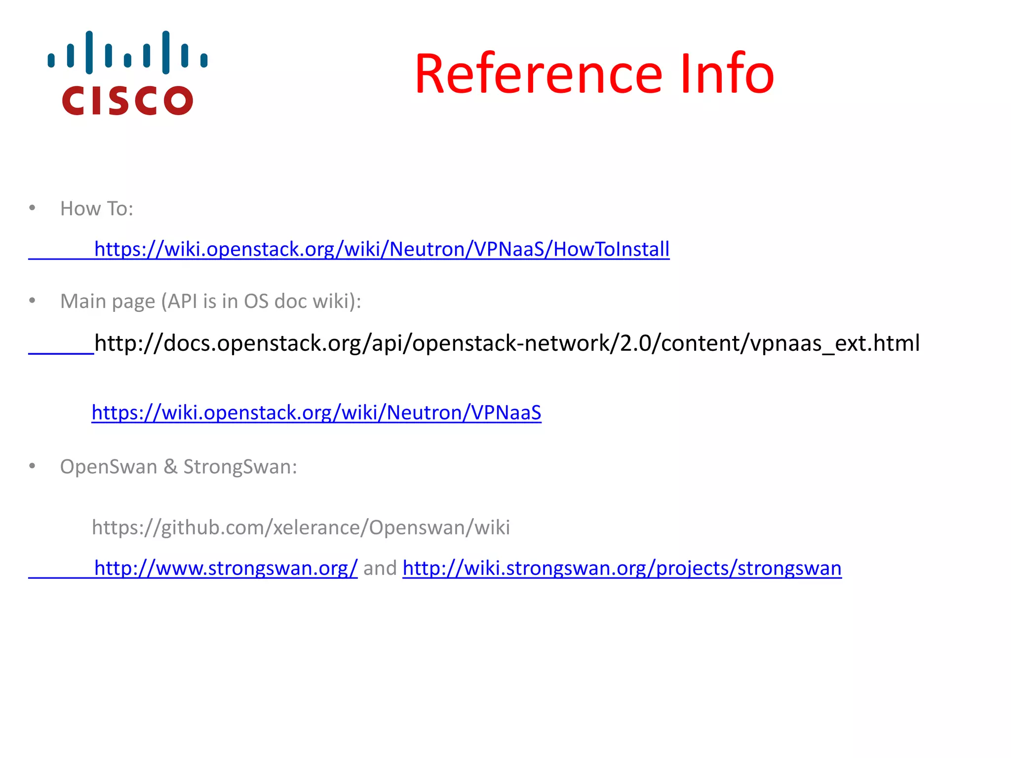 Reference Info
•

How To:

https://wiki.openstack.org/wiki/Neutron/VPNaaS/HowToInstall
•

Main page (API is in OS doc wiki):

http://docs.openstack.org/api/openstack-network/2.0/content/vpnaas_ext.html
https://wiki.openstack.org/wiki/Neutron/VPNaaS
•

OpenSwan & StrongSwan:
https://github.com/xelerance/Openswan/wiki
http://www.strongswan.org/ and http://wiki.strongswan.org/projects/strongswan

 