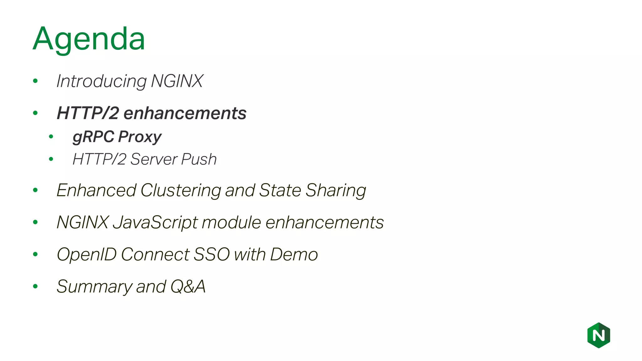 Agenda
• Introducing NGINX
• HTTP/2 enhancements
• gRPC Proxy
• HTTP/2 Server Push
• Enhanced Clustering and State Sharing
• NGINX JavaScript module enhancements
• OpenID Connect SSO with Demo
• Summary and Q&A
 