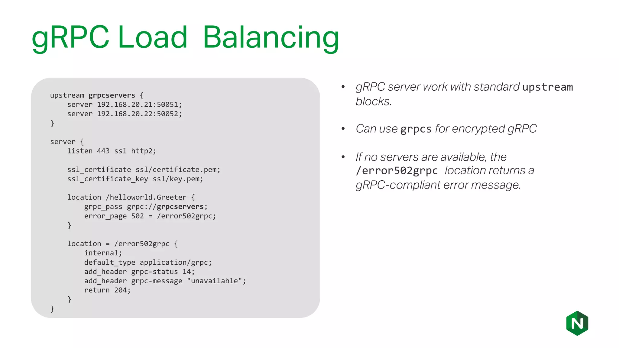gRPC Load Balancing
upstream grpcservers {
server 192.168.20.21:50051;
server 192.168.20.22:50052;
}
server {
listen 443 ssl http2;
ssl_certificate ssl/certificate.pem;
ssl_certificate_key ssl/key.pem;
location /helloworld.Greeter {
grpc_pass grpc://grpcservers;
error_page 502 = /error502grpc;
}
location = /error502grpc {
internal;
default_type application/grpc;
add_header grpc-status 14;
add_header grpc-message "unavailable";
return 204;
}
}
• gRPC server work with standard upstream
blocks.
• Can use grpcs for encrypted gRPC
• If no servers are available, the
/error502grpc location returns a
gRPC-compliant error message.
 