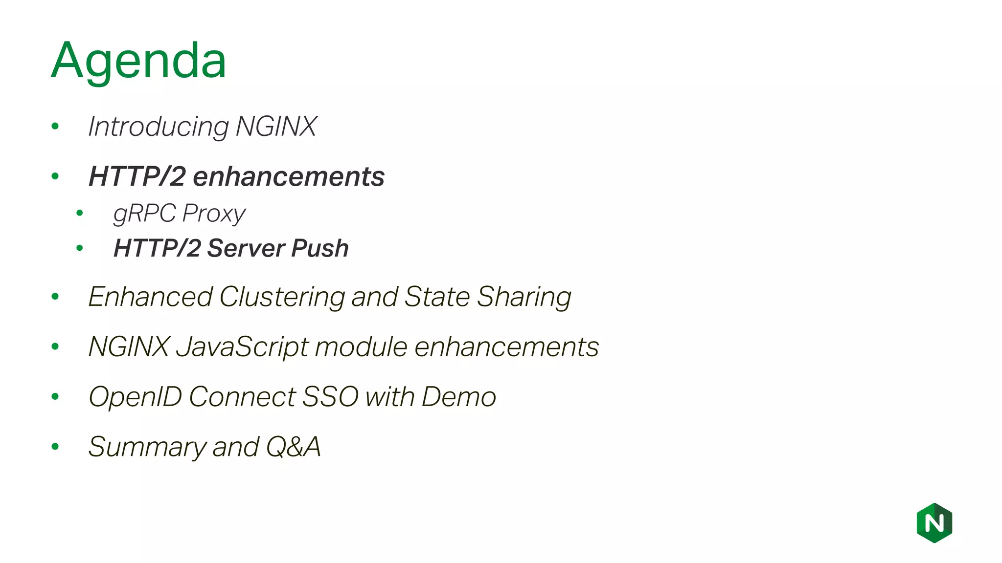 Agenda
• Introducing NGINX
• HTTP/2 enhancements
• gRPC Proxy
• HTTP/2 Server Push
• Enhanced Clustering and State Sharing
• NGINX JavaScript module enhancements
• OpenID Connect SSO with Demo
• Summary and Q&A
 