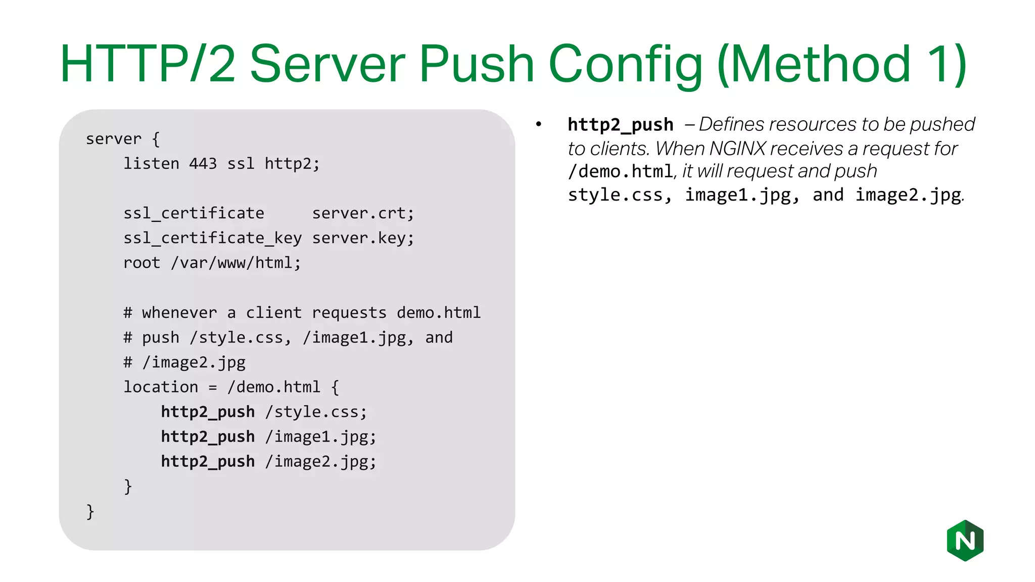 HTTP/2 Server Push Config (Method 1)
server {
listen 443 ssl http2;
ssl_certificate server.crt;
ssl_certificate_key server.key;
root /var/www/html;
# whenever a client requests demo.html
# push /style.css, /image1.jpg, and
# /image2.jpg
location = /demo.html {
http2_push /style.css;
http2_push /image1.jpg;
http2_push /image2.jpg;
}
}
• http2_push – Defines resources to be pushed
to clients. When NGINX receives a request for
/demo.html, it will request and push
style.css, image1.jpg, and image2.jpg.
 